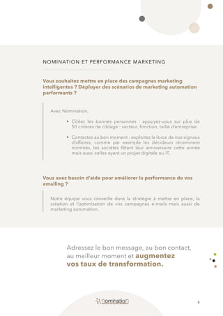 6
NOMINATION ET PERFORMANCE MARKETING
Avec Nomination,
• 	Ciblez les bonnes personnes : appuyez-vous sur plus de
50 critères de ciblage : secteur, fonction, taille d’entreprise.
• 	 Contactez au bon moment : exploitez la force de nos signaux
d’affaires, comme par exemple les décideurs récemment
nommés, les sociétés fêtant leur anniversaire cette année
mais aussi celles ayant un projet digitale ou IT.
Notre équipe vous conseille dans la stratégie à mettre en place, la
création et l’optimisation de vos campagnes e-mails mais aussi de
marketing automation.
Vous souhaitez mettre en place des campagnes marketing
intelligentes ? Déployer des scénarios de marketing automation
performants ?
Vous avez besoin d’aide pour améliorer la performance de vos
emailing ?
Adressez le bon message, au bon contact,
au meilleur moment et augmentez
vos taux de transformation.
 
