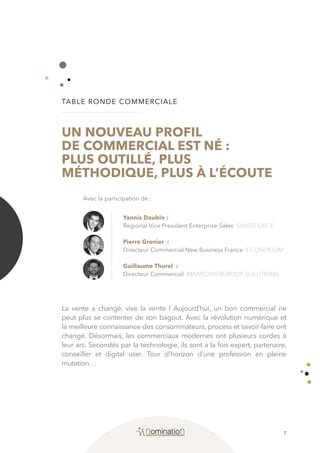 7
TABLE RONDE COMMERCIALE
UN NOUVEAU PROFIL
DE COMMERCIAL EST NÉ :
PLUS OUTILLÉ, PLUS
MÉTHODIQUE, PLUS À L’ÉCOUTE
La vente a changé, vive la vente ! Aujourd’hui, un bon commercial ne
peut plus se contenter de son bagout. Avec la révolution numérique et
la meilleure connaissance des consommateurs, process et savoir-faire ont
changé. Désormais, les commerciaux modernes ont plusieurs cordes à
leur arc. Secondés par la technologie, ils sont à la fois expert, partenaire,
conseiller et digital user. Tour d’horizon d’une profession en pleine
mutation…
Yannis Daubin :
Regional Vice President Enterprise Sales SALESFORCE
Pierre Grenier :
Directeur Commercial New Business France ECONOCOM
Guillaume Thurel :
Directeur Commercial MANPOWERGROUP SOLUTIONS
Avec la participation de :
 