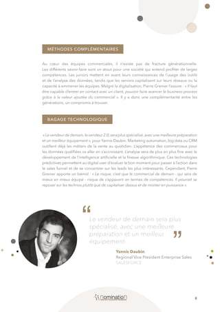 8
MÉTHODES COMPLÉMENTAIRES
BAGAGE TECHNOLOGIQUE
Au cœur des équipes commerciales, il n’existe pas de fracture générationnelle.
Les différents savoir-faire sont un atout pour une société qui entend profiter de larges
compétences. Les juniors mettent en avant leurs connaissances de l’usage des outils
et de l’analyse des données, tandis que les seniors capitalisent sur leurs réseaux ou la
capacité à emmener les équipes. Malgré la digitalisation, Pierre Grenier l’assure : « Il faut
être capable d’entrer en contact avec un client, pouvoir faire avancer le business process
grâce à la valeur ajoutée du commercial ». Il y a donc une complémentarité entre les
générations, un compromis à trouver.
«Le vendeur de demain,le vendeur 2.0,sera plus spécialisé,avec une meilleure préparation
et un meilleur équipement », pour Yannis Daubin. Marketing automation, big data ou CRM
outillent déjà les métiers de la vente au quotidien. L’appétence des commerciaux pour
les données qualifiées va aller en s’accroissant. L’analyse sera de plus en plus fine avec le
développement de l’intelligence artificielle et la finesse algorithmique. Ces technologies
prédictives permettent au digital user d’évaluer le bon moment pour passer à l’action dans
le sales funnel et de se concentrer sur les leads les plus intéressants. Cependant, Pierre
Grenier apporte un bémol : « Le risque, c’est que le commercial de demain - qui sera de
mieux en mieux équipé - risque de s’appauvrir en termes de compétences. Il pourrait se
reposer sur les technos plutôt que de capitaliser dessus et de monter en puissance ».
“Le vendeur de demain sera plus
spécialisé, avec une meilleure
préparation et un meilleur
équipement.
Yannis Daubin
Regional Vice President Enterprise Sales
SALESFORCE
“
 