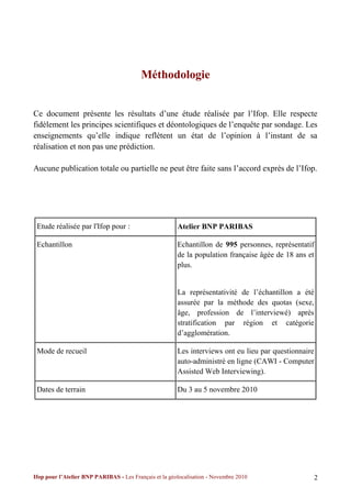 Méthodologie


Ce document présente les résultats d’une étude réalisée par l’Ifop. Elle respecte
fidèlement les principes scientifiques et déontologiques de l’enquête par sondage. Les
enseignements qu’elle indique reflètent un état de l’opinion à l’instant de sa
réalisation et non pas une prédiction.

Aucune publication totale ou partielle ne peut être faite sans l’accord exprès de l’Ifop.




 Etude réalisée par l'Ifop pour :                       Atelier BNP PARIBAS

 Echantillon                                            Echantillon de 995 personnes, représentatif
                                                        de la population française âgée de 18 ans et
                                                        plus.


                                                        La représentativité de l’échantillon a été
                                                        assurée par la méthode des quotas (sexe,
                                                        âge, profession de l’interviewé) après
                                                        stratification par région et catégorie
                                                        d’agglomération.

 Mode de recueil                                        Les interviews ont eu lieu par questionnaire
                                                        auto-administré en ligne (CAWI - Computer
                                                        Assisted Web Interviewing).

 Dates de terrain                                       Du 3 au 5 novembre 2010




Ifop pour l’Atelier BNP PARIBAS - Les Français et la géolocalisation - Novembre 2010                   2
 