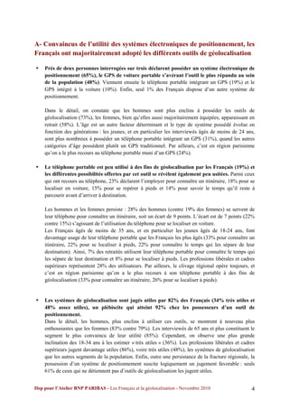 A- Convaincus de l’utilité des systèmes électroniques de positionnement, les
Français ont majoritairement adopté les différents outils de géolocalisation

   Près de deux personnes interrogées sur trois déclarent posséder un système électronique de
    positionnement (65%), le GPS de voiture portable s’avérant l’outil le plus répandu au sein
    de la population (48%). Viennent ensuite le téléphone portable intégrant un GPS (19%) et le
    GPS intégré à la voiture (10%). Enfin, seul 1% des Français dispose d’un autre système de
    positionnement.

    Dans le détail, on constate que les hommes sont plus enclins à posséder les outils de
    géolocalisation (73%), les femmes, bien qu’elles aussi majoritairement équipées, apparaissant en
    retrait (58%). L’âge est un autre facteur déterminant et le type de système possédé évolue en
    fonction des générations : les jeunes, et en particulier les interviewés âgés de moins de 24 ans,
    sont plus nombreux à posséder un téléphone portable intégrant un GPS (31%), quand les autres
    catégories d’âge possèdent plutôt un GPS traditionnel. Par ailleurs, c’est en région parisienne
    qu’on a le plus recours au téléphone portable muni d’un GPS (24%).

   Le téléphone portable est peu utilisé à des fins de géolocalisation par les Français (19%) et
    les différentes possibilités offertes par cet outil se révèlent également peu usitées. Parmi ceux
    qui ont recours au téléphone, 23% déclarent l’employer pour connaître un itinéraire, 18% pour se
    localiser en voiture, 15% pour se repérer à pieds et 14% pour savoir le temps qu’il reste à
    parcourir avant d’arriver à destination.

    Les hommes et les femmes persiste : 28% des hommes (contre 19% des femmes) se servent de
    leur téléphone pour connaître un itinéraire, soit un écart de 9 points. L’écart est de 7 points (22%
    contre 15%) s’agissant de l’utilisation du téléphone pour se localiser en voiture.
    Les Français âgés de moins de 35 ans, et en particulier les jeunes âgés de 18-24 ans, font
    davantage usage de leur téléphone portable que les Français les plus âgés (33% pour connaître un
    itinéraire, 22% pour se localiser à pieds, 22% pour connaître le temps qui les sépare de leur
    destination). Ainsi, 7% des retraités utilisent leur téléphone portable pour connaître le temps qui
    les sépare de leur destination et 8% pour se localiser à pieds. Les professions libérales et cadres
    supérieurs représentent 28% des utilisateurs. Par ailleurs, le clivage régional opère toujours, et
    c’est en région parisienne qu’on a le plus recours à son téléphone portable à des fins de
    géolocalisation (33% pour connaître un itinéraire, 26% pour se localiser à pieds).


   Les systèmes de géolocalisation sont jugés utiles par 82% des Français (34% très utiles et
    48% assez utiles), un plébiscite qui atteint 92% chez les possesseurs d’un outil de
    positionnement.
    Dans le détail, les hommes, plus enclins à utiliser ces outils, se montrent à nouveau plus
    enthousiastes que les femmes (83% contre 79%). Les interviewés de 65 ans et plus constituent le
    segment le plus convaincu de leur utilité (85%). Cependant, on observe une plus grande
    inclination des 18-34 ans à les estimer « très utiles » (36%). Les professions libérales et cadres
    supérieurs jugent davantage utiles (86%), voire très utiles (48%), les systèmes de géolocalisation
    que les autres segments de la population. Enfin, outre une persistance de la fracture régionale, la
    possession d’un système de positionnement suscite logiquement un jugement favorable : seuls
    61% de ceux qui ne détiennent pas d’outils de géolocalisation les jugent utiles.


Ifop pour l’Atelier BNP PARIBAS - Les Français et la géolocalisation - Novembre 2010                  4
 