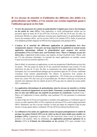 B- Les niveaux de notoriété et d’utilisation des différents sites dédiés à la
géolocalisation sont faibles, et l’on constate une certaine inquiétude quant à
l’utilisation qui peut en être faite

   Un tiers des possesseurs de système de géolocalisation l’emploie pour trouver des boutiques
    ou des points de vente (32%). Cette application se révèle principalement utilisée par les
    personnes âgées de moins de 35 ans (39% des 18-24 ans et 38% des 25-34 ans). En outre, les
    professions libérales et cadres supérieurs recourent plus régulièrement à la géolocalisation pour
    trouver des boutiques (46%) que les ouvriers (30%) et les retraités (22%). Enfin, la possession
    d’un téléphone portable intégrant un GPS favorise logiquement cette pratique (46%).

   L’analyse de la notoriété des différentes applications de géolocalisation livre deux
    enseignements majeurs : d’une part, une large majorité de la population ne connait aucune
    application informatique utilisant la géolocalisation pour proposer des services
    personnalisés (73%) et d’autre part, seul Facebook Lieux / Places se distingue un peu des
    autres sites. L’application la plus connue, sans surprise, est donc Facebook Lieux / Places, citée
    par 21% des personnes interrogées. La notoriété des autres applications est moindre, aucune
    n’ayant un niveau de notoriété supérieur à 4%.

    Dans le détail, et concernant ces applications, on note une propension d’identification accrue chez
    les jeunes : 30% des jeunes de moins de 35 ans connaissent Facebook Lieux (contre 17% des
    interviewés de plus de 35 ans). De plus, la connaissance des autres applications (Dismoiou,
    Foursquare, etc.) est essentiellement partagée par les personnes âgées de 18 à 24 ans, confirmant
    l’existence d’une fracture générationnelle. Par ailleurs, la possession d’un système de
    positionnement favorise la connaissance de ces applications : 32% d’entre eux en connaissent au
    moins une, contre 19% chez ceux qui n’en possèdent pas. On observe enfin que ces niveaux de
    notoriété sont supérieurs chez les salariés du privé (35%) que chez les salariés du secteur public
    (20% « seulement »).

   Les applications informatiques de géolocalisation, dont les niveaux de notoriété se révèlent
    faibles, rencontrent logiquement un succès limité. Néanmoins, exception faite de Facebook,
    tous ces sites sont utilisés par une majorité de personnes les connaissant. Facebook Lieux /
    Places, est l’application la mieux identifiée, mais seulement 33% des personnes la connaissant
    l’utilisent.
    La classe d’âge des 25-34 ans est la première à connaître cette application, et l’utilisateur type est
    ouvrier ou cadre supérieur (40% et 38%), originaire du sud ouest (57%) ou de la région parisienne
    (40%). Néanmoins, une fois n’est pas coutume, le fossé qui sépare les catégories d’âge les plus
    élevées n’est pas grand, même si seulement 19% des 50-64 ans utilisent Facebook Lieux.

   Les utilisateurs d’au moins une application connue invoquent principalement le souhait de
    partager des points d’intérêt (35%) ou de visiter un lieu de façon inédite pour justifier ces
    pratiques (34%). Légèrement en retrait, 32% des interviewés citent l’envie de donner leur
    position à des proches. Selon les utilisateurs, ces applications permettent également de se
    distraire (25%) et d’obtenir des informations ou des services (27% pour connaître l’avis



Ifop pour l’Atelier BNP PARIBAS - Les Français et la géolocalisation - Novembre 2010                    5
 