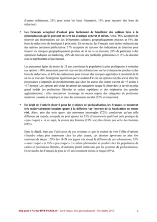 d’autres utilisateurs, 23% pour noter les lieux fréquentés, 15% pour recevoir des bons de
    réduction).

   Les Français acceptent d’autant plus facilement de bénéficier des options liées à la
    géolocalisation qu’ils peuvent en tirer un avantage concret et direct. Ainsi, 56% acceptent de
    recevoir des informations sur des événements culturels géographiquement proches et 54% des
    bons de réductions de boutiques à proximité. En revanche, les Français sont moins intéressés par
    des options purement publicitaires: 37% acceptent de recevoir des indications de direction pour
    trouver les marques géographiquement proches de là où ils se trouvent, 26% de participer à des
    opérations ludiques ou marketing, 20% de recevoir des publicités généralistes et 13% de discuter
    avec le représentant d’une marque.

    Les personnes âgées de moins de 35 ans constituent la population la plus prédisposée à souhaiter
    ces options : 60% aimeraient pouvoir recevoir des informations sur les événements proches et des
    bons de réductions, et 44% des indications pour trouver des marques appréciées à proximité de là
    où ils se trouvent. Soulignons également que le souhait d’avoir ces options est plus élevé chez les
    possesseurs d’appareils de positionnement que chez les autres (les écarts varient de +5 points à
    +17 points). Les options pré-citées inversent des tendances jusque là observées (à savoir un plus
    grand intérêt des professions libérales et cadres supérieurs et des originaires des grandes
    agglomérations) : elles rencontrent davantage de succès auprès des catégories de profession
    modestes (ouvrier et employé), et dans les communes rurales (35% en moyenne).

   En dépit de l’intérêt observé pour les systèmes de géolocalisation, les Français se montrent
    très majoritairement inquiets quant à la diffusion sur Internet de la localisation en temps
    réel. Ainsi, près des trois quarts des personnes interrogées (72%) considèrent qu’une telle
    diffusion est risquée, auxquels on peut ajouter les 25% d’interviewés qualifiant cette pratique de
    « peu risquée ». A ce sujet, la crainte des femmes (75%) est plus élevée que celle des hommes
    (68%).

    Dans le détail, bien que l’utilisation de ces systèmes et que le souhait de voir l’offre d’options
    s’étendre soient plus importants chez les plus jeunes, ces derniers éprouvent un plus fort
    sentiment de risque : 29% des 18-24 ans jugent très risqué la diffusion de ces informations, 55%
    « assez risqué » et 16% « peu risqué ». Le même phénomène se produit chez les populations de
    cadres et professions libérales, d’ordinaire plutôt intéressées par les systèmes de géolocalisation.
    En revanche, les Français de plus de 50 ans ressentent moins ce risque (69%).




Ifop pour l’Atelier BNP PARIBAS - Les Français et la géolocalisation - Novembre 2010                  6
 