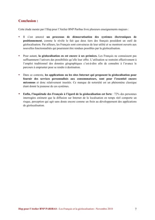 Conclusion :

Cette étude menée par l’Ifop pour l’Atelier BNP Paribas livre plusieurs enseignements majeurs :

   Il s’est amorcé un processus de démocratisation des systèmes électroniques de
    positionnement, comme le révèle le fait que deux tiers des français possèdent un outil de
    géolocalisation. Par ailleurs, les Français sont convaincus de leur utilité et se montrent ouverts aux
    nouvelles fonctionnalités qui pourraient être rendues possibles par la géolocalisation.

   Pour autant, la géolocalisation en est encore à ses prémices. Les Français ne connaissent pas
    suffisamment l’univers des possibilités qu’elle leur offre. L’utilisation se restreint effectivement à
    l’emploi traditionnel des données géographiques c’est-à-dire afin de connaître à l’avance le
    parcours à emprunter pour se rendre à destination.

   Dans ce contexte, les applications ou les sites Internet qui proposent la géolocalisation pour
    fournir des services personnalisés aux consommateurs, sont pour l’essentiel encore
    méconnus et donc relativement inusités. Ce manque de notoriété est un phénomène classique
    étant donné la jeunesse de ces systèmes.

   Enfin, l’inquiétude des Français à l’égard de la géolocalisation est forte : 72% des personnes
    interrogées estiment que la diffusion sur Internet de la localisation en temps réel comporte un
    risque, perception qui agit sans doute encore comme un frein au développement des applications
    de géolocalisation.




Ifop pour l’Atelier BNP PARIBAS - Les Français et la géolocalisation - Novembre 2010                    7
 