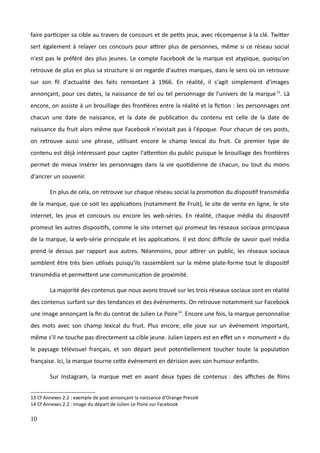 faire participer sa cible au travers de concours et de petits jeux, avec récompense à la clé. Twitter
sert également à relayer ces concours pour attirer plus de personnes, même si ce réseau social
n'est pas le préféré des plus jeunes. Le compte Facebook de la marque est atypique, quoiqu'on
retrouve de plus en plus sa structure si on regarde d'autres marques, dans le sens où on retrouve
sur son fil d'actualité des faits remontant à 1966. En réalité, il s'agit simplement d'images
annonçant, pour ces dates, la naissance de tel ou tel personnage de l'univers de la marque13
. Là
encore, on assiste à un brouillage des frontières entre la réalité et la fiction : les personnages ont
chacun une date de naissance, et la date de publication du contenu est celle de la date de
naissance du fruit alors même que Facebook n'existait pas à l'époque. Pour chacun de ces posts,
on retrouve aussi une phrase, utilisant encore le champ lexical du fruit. Ce premier type de
contenu est déjà intéressant pour capter l'attention du public puisque le brouillage des frontières
permet de mieux insérer les personnages dans la vie quotidienne de chacun, ou tout du moins
d'ancrer un souvenir.
En plus de cela, on retrouve sur chaque réseau social la promotion du dispositif transmédia
de la marque, que ce soit les applications (notamment Be Fruit), le site de vente en ligne, le site
internet, les jeux et concours ou encore les web-séries. En réalité, chaque média du dispositif
promeut les autres dispositifs, comme le site internet qui promeut les réseaux sociaux principaux
de la marque, la web-série principale et les applications. Il est donc difficile de savoir quel média
prend le dessus par rapport aux autres. Néanmoins, pour attirer un public, les réseaux sociaux
semblent être très bien utilisés puisqu'ils rassemblent sur la même plate-forme tout le dispositif
transmédia et permettent une communication de proximité.
La majorité des contenus que nous avons trouvé sur les trois réseaux sociaux sont en réalité
des contenus surfant sur des tendances et des événements. On retrouve notamment sur Facebook
une image annonçant la fin du contrat de Julien Le Poire14
. Encore une fois, la marque personnalise
des mots avec son champ lexical du fruit. Plus encore, elle joue sur un événement important,
même s'il ne touche pas directement sa cible jeune. Julien Lepers est en effet un « monument » du
le paysage télévisuel français, et son départ peut potentiellement toucher toute la population
française. Ici, la marque tourne cette événement en dérision avec son humour enfantin.
Sur Instagram, la marque met en avant deux types de contenus : des affiches de films
13 Cf Annexes 2.2 : exemple de post annonçant la naissance d'Orange Presslé
14 Cf Annexes 2.2 : image du départ de Julien Le Poire sur Facebook
10
 