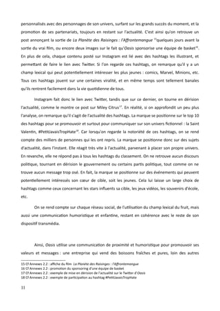 personnalisés avec des personnages de son univers, surfant sur les grands succès du moment, et la
promotion de ses partenariats, toujours en restant sur l'actualité. C'est ainsi qu'on retrouve un
post annonçant la sortie de La Planète des Raisinges : l'Affrontemangue 15
quelques jours avant la
sortie du vrai film, ou encore deux images sur le fait qu'Oasis sponsorise une équipe de basket16
.
En plus de cela, chaque contenu posté sur Instagram est lié avec des hashtags les illustrant, et
permettant de faire le lien avec Twitter. Si l'on regarde ces hashtags, on remarque qu'il y a un
champ lexical qui peut potentiellement intéresser les plus jeunes : comics, Marvel, Minions, etc.
Tous ces hashtags jouent sur une certaines viralité, et en même temps sont tellement banales
qu'ils rentrent facilement dans la vie quotidienne de tous.
Instagram fait donc le lien avec Twitter, tandis que sur ce dernier, on tourne en dérision
l'actualité, comme le montre ce post sur Miley Citrus17
. En réalité, si on approfondit un peu plus
l'analyse, on remarque qu'il s'agit de l'actualité des hashtags. La marque se positionne sur le top 10
des hashtags pour se promouvoir et surtout pour communiquer sur son univers fictionnel : la Saint
Valentin, #PetitJavaisTropHate18
. Car lorsqu'on regarde la notoriété de ces hashtags, on se rend
compte des milliers de personnes qui les ont repris. La marque se positionne donc sur des sujets
d'actualité, dans l'instant. Elle réagit très vite à l'actualité, parvenant à placer son propre univers.
En revanche, elle ne répond pas à tous les hashtags du classement. On ne retrouve aucun discours
politique, tournant en dérision le gouvernement ou certains partis politique, tout comme on ne
trouve aucun message trop osé. En fait, la marque se positionne sur des événements qui peuvent
potentiellement intéressés son cœur de cible, soit les jeunes. Cela lui laisse un large choix de
hashtags comme ceux concernant les stars influents sa cible, les jeux vidéos, les souvenirs d'école,
etc.
On se rend compte sur chaque réseau social, de l'utilisation du champ lexical du fruit, mais
aussi une communication humoristique et enfantine, restant en cohérence avec le reste de son
dispositif transmédia.
Ainsi, Oasis utilise une communication de proximité et humoristique pour promouvoir ses
valeurs et messages : une entreprise qui vend des boissons fraîches et pures, loin des autres
15 Cf Annexes 2.2 : affiche du film La Planète des Raisinges : l'Affrontemangue
16 Cf Annexes 2.2 : promotion du sponsoring d'une équipe de basket
17 Cf Annexes 2.2 : exemple de mise en dérision de l'actualité sur le Twitter d'Oasis
18 Cf Annexes 2.2 : exemple de participation au hashtag #PetitJavaisTropHate
11
 
