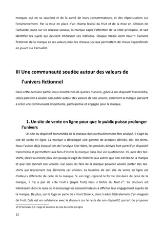 marques qui ne se soucient ni de la santé de leurs consommateurs, ni des répercussions sur
l'environnement. Par la mise en place d'un champ lexical du fruit et de la mise en dérision de
l'actualité jeune sur les réseaux sociaux, la marque capte l'attention de sa cible principale, et sait
identifier les sujets qui peuvent intéresser ces individus. Chaque média vient nourrir l'univers
fictionnel de la marque et ses valeurs,mais les réseaux sociaux permettent de mieux l'approfondir
en jouant sur l'actualité.
III Une communauté soudée autour des valeurs de
l'univers fictionnel
Dans cette dernière partie, nous montrerons de quelles manière, grâce à son dispositif transmédia,
Oasis parvient à souder son public autour des valeurs de son univers, comment la marque parvient
à créer une communauté importante, participative et engagée pour la marque.
1. Un site de vente en ligne pour que le public puisse prolonger
l'univers
Un site du dispositif transmédia de la marque doit particulièrement être analysé. Il s'agit du
site de vente en ligne. La marque a développé une gamme de produits dérivés, des tee-shirts.
Nous l'avions déjà évoqué lors de l'analyse Star Wars, les produits dérivés font parti d'un dispositif
transmédia et permettent aux fans d'inviter la marque dans leur vie quotidienne. Ici, avec des tee-
shirts, Oasis va encore plus loin puisqu'il s'agit de montrer aux autres que l'on est fan de la marque
et que l'on connaît son univers. Car seuls les fans de la marque peuvent vouloir porter des tee-
shirts qui reprennent des éléments cet univers. La baseline de son site de vente en ligne est
d'ailleurs différente de celle de la marque. Si son logo reprend la forme circulaire de celui de la
marque, il n'y a pas de « Be Fruit » (soyez fruit) mais « Portez du fruit »19
. Ce discours est
intéressant dans le sens où il encourage les consommateurs à afficher leur engagement auprès de
la marque. De plus, sur le logo on parle de « Fruit Store », donc traduit littéralement d'un magasin
de fruit. Cela est en cohérence avec le discours sur le reste de son dispositif, qui est de proposer
19 Cf Annexes 3.1 : logo et baseline du site de vente en ligne
12
 