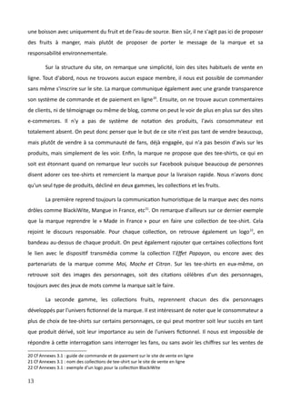 une boisson avec uniquement du fruit et de l'eau de source. Bien sûr, il ne s'agit pas ici de proposer
des fruits à manger, mais plutôt de proposer de porter le message de la marque et sa
responsabilité environnementale.
Sur la structure du site, on remarque une simplicité, loin des sites habituels de vente en
ligne. Tout d'abord, nous ne trouvons aucun espace membre, il nous est possible de commander
sans même s'inscrire sur le site. La marque communique également avec une grande transparence
son système de commande et de paiement en ligne20
. Ensuite, on ne trouve aucun commentaires
de clients, ni de témoignage ou même de blog, comme on peut le voir de plus en plus sur des sites
e-commerces. Il n'y a pas de système de notation des produits, l'avis consommateur est
totalement absent. On peut donc penser que le but de ce site n'est pas tant de vendre beaucoup,
mais plutôt de vendre à sa communauté de fans, déjà engagée, qui n'a pas besoin d'avis sur les
produits, mais simplement de les voir. Enfin, la marque ne propose que des tee-shirts, ce qui en
soit est étonnant quand on remarque leur succès sur Facebook puisque beaucoup de personnes
disent adorer ces tee-shirts et remercient la marque pour la livraison rapide. Nous n'avons donc
qu'un seul type de produits, décliné en deux gammes, les collections et les fruits.
La première reprend toujours la communication humoristique de la marque avec des noms
drôles comme BlackiWite, Mangue in France, etc21
. On remarque d'ailleurs sur ce dernier exemple
que la marque reprendre le « Made in France » pour en faire une collection de tee-shirt. Cela
rejoint le discours responsable. Pour chaque collection, on retrouve également un logo22
, en
bandeau au-dessus de chaque produit. On peut également rajouter que certaines collections font
le lien avec le dispositif transmédia comme la collection l'Effet Papayon, ou encore avec des
partenariats de la marque comme Moi, Moche et Citron. Sur les tee-shirts en eux-même, on
retrouve soit des images des personnages, soit des citations célèbres d'un des personnages,
toujours avec des jeux de mots comme la marque sait le faire.
La seconde gamme, les collections fruits, reprennent chacun des dix personnages
développés par l'univers fictionnel de la marque. Il est intéressant de noter que le consommateur a
plus de choix de tee-shirts sur certains personnages, ce qui peut montrer soit leur succès en tant
que produit dérivé, soit leur importance au sein de l'univers fictionnel. Il nous est impossible de
répondre à cette interrogation sans interroger les fans, ou sans avoir les chiffres sur les ventes de
20 Cf Annexes 3.1 : guide de commande et de paiement sur le site de vente en ligne
21 Cf Annexes 3.1 : nom des collections de tee-shirt sur le site de vente en ligne
22 Cf Annexes 3.1 : exemple d'un logo pour la collection BlackiWite
13
 