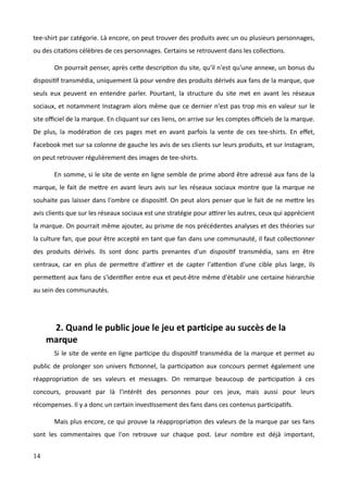 tee-shirt par catégorie. Là encore, on peut trouver des produits avec un ou plusieurs personnages,
ou des citations célèbres de ces personnages. Certains se retrouvent dans les collections.
On pourrait penser, après cette description du site, qu'il n'est qu'une annexe, un bonus du
dispositif transmédia, uniquement là pour vendre des produits dérivés aux fans de la marque, que
seuls eux peuvent en entendre parler. Pourtant, la structure du site met en avant les réseaux
sociaux, et notamment Instagram alors même que ce dernier n'est pas trop mis en valeur sur le
site officiel de la marque. En cliquant sur ces liens, on arrive sur les comptes officiels de la marque.
De plus, la modération de ces pages met en avant parfois la vente de ces tee-shirts. En effet,
Facebook met sur sa colonne de gauche les avis de ses clients sur leurs produits, et sur Instagram,
on peut retrouver régulièrement des images de tee-shirts.
En somme, si le site de vente en ligne semble de prime abord être adressé aux fans de la
marque, le fait de mettre en avant leurs avis sur les réseaux sociaux montre que la marque ne
souhaite pas laisser dans l'ombre ce dispositif. On peut alors penser que le fait de ne mettre les
avis clients que sur les réseaux sociaux est une stratégie pour attirer les autres, ceux qui apprécient
la marque. On pourrait même ajouter, au prisme de nos précédentes analyses et des théories sur
la culture fan, que pour être accepté en tant que fan dans une communauté, il faut collectionner
des produits dérivés. Ils sont donc partis prenantes d'un dispositif transmédia, sans en être
centraux, car en plus de permettre d'attirer et de capter l'attention d'une cible plus large, ils
permettent aux fans de s'identifier entre eux et peut-être même d'établir une certaine hiérarchie
au sein des communautés.
2. Quand le public joue le jeu et participe au succès de la
marque
Si le site de vente en ligne participe du dispositif transmédia de la marque et permet au
public de prolonger son univers fictionnel, la participation aux concours permet également une
réappropriation de ses valeurs et messages. On remarque beaucoup de participation à ces
concours, prouvant par là l'intérêt des personnes pour ces jeux, mais aussi pour leurs
récompenses. Il y a donc un certain investissement des fans dans ces contenus participatifs.
Mais plus encore, ce qui prouve la réappropriation des valeurs de la marque par ses fans
sont les commentaires que l'on retrouve sur chaque post. Leur nombre est déjà important,
14
 