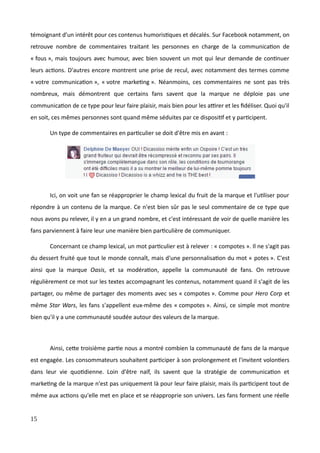 témoignant d'un intérêt pour ces contenus humoristiques et décalés. Sur Facebook notamment, on
retrouve nombre de commentaires traitant les personnes en charge de la communication de
« fous », mais toujours avec humour, avec bien souvent un mot qui leur demande de continuer
leurs actions. D'autres encore montrent une prise de recul, avec notamment des termes comme
« votre communication », « votre marketing ». Néanmoins, ces commentaires ne sont pas très
nombreux, mais démontrent que certains fans savent que la marque ne déploie pas une
communication de ce type pour leur faire plaisir, mais bien pour les attirer et les fidéliser. Quoi qu'il
en soit, ces mêmes personnes sont quand même séduites par ce dispositif et y participent.
Un type de commentaires en particulier se doit d'être mis en avant :
Ici, on voit une fan se réapproprier le champ lexical du fruit de la marque et l'utiliser pour
répondre à un contenu de la marque. Ce n'est bien sûr pas le seul commentaire de ce type que
nous avons pu relever, il y en a un grand nombre, et c'est intéressant de voir de quelle manière les
fans parviennent à faire leur une manière bien particulière de communiquer.
Concernant ce champ lexical, un mot particulier est à relever : « compotes ». Il ne s'agit pas
du dessert fruité que tout le monde connaît, mais d'une personnalisation du mot « potes ». C'est
ainsi que la marque Oasis, et sa modération, appelle la communauté de fans. On retrouve
régulièrement ce mot sur les textes accompagnant les contenus, notamment quand il s'agit de les
partager, ou même de partager des moments avec ses « compotes ». Comme pour Hero Corp et
même Star Wars, les fans s'appellent eux-même des « compotes ». Ainsi, ce simple mot montre
bien qu'il y a une communauté soudée autour des valeurs de la marque.
Ainsi, cette troisième partie nous a montré combien la communauté de fans de la marque
est engagée. Les consommateurs souhaitent participer à son prolongement et l'invitent volontiers
dans leur vie quotidienne. Loin d'être naïf, ils savent que la stratégie de communication et
marketing de la marque n'est pas uniquement là pour leur faire plaisir, mais ils participent tout de
même aux actions qu'elle met en place et se réapproprie son univers. Les fans forment une réelle
15
 