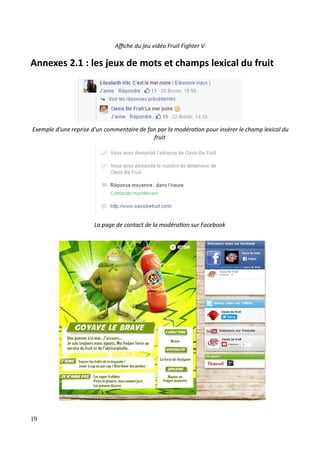 Affiche du jeu vidéo Fruit Fighter V
Annexes 2.1 : les jeux de mots et champs lexical du fruit
Exemple d'une reprise d'un commentaire de fan par la modération pour insérer le champ lexical du
fruit
La page de contact de la modération sur Facebook
19
 