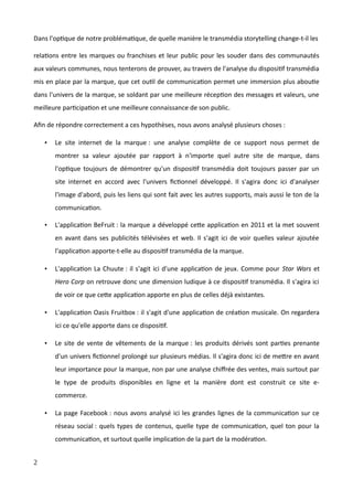Dans l'optique de notre problématique, de quelle manière le transmédia storytelling change-t-il les
relations entre les marques ou franchises et leur public pour les souder dans des communautés
aux valeurs communes, nous tenterons de prouver, au travers de l'analyse du dispositif transmédia
mis en place par la marque, que cet outil de communication permet une immersion plus aboutie
dans l'univers de la marque, se soldant par une meilleure réception des messages et valeurs, une
meilleure participation et une meilleure connaissance de son public.
Afin de répondre correctement a ces hypothèses, nous avons analysé plusieurs choses :
• Le site internet de la marque : une analyse complète de ce support nous permet de
montrer sa valeur ajoutée par rapport à n'importe quel autre site de marque, dans
l'optique toujours de démontrer qu'un dispositif transmédia doit toujours passer par un
site internet en accord avec l'univers fictionnel développé. Il s'agira donc ici d'analyser
l'image d'abord, puis les liens qui sont fait avec les autres supports, mais aussi le ton de la
communication.
• L'application BeFruit : la marque a développé cette application en 2011 et la met souvent
en avant dans ses publicités télévisées et web. Il s'agit ici de voir quelles valeur ajoutée
l'application apporte-t-elle au dispositif transmédia de la marque.
• L'application La Chuute : il s'agit ici d'une application de jeux. Comme pour Star Wars et
Hero Corp on retrouve donc une dimension ludique à ce dispositif transmédia. Il s'agira ici
de voir ce que cette application apporte en plus de celles déjà existantes.
• L'application Oasis Fruitbox : il s'agit d'une application de création musicale. On regardera
ici ce qu'elle apporte dans ce dispositif.
• Le site de vente de vêtements de la marque : les produits dérivés sont parties prenante
d'un univers fictionnel prolongé sur plusieurs médias. Il s'agira donc ici de mettre en avant
leur importance pour la marque, non par une analyse chiffrée des ventes, mais surtout par
le type de produits disponibles en ligne et la manière dont est construit ce site e-
commerce.
• La page Facebook : nous avons analysé ici les grandes lignes de la communication sur ce
réseau social : quels types de contenus, quelle type de communication, quel ton pour la
communication, et surtout quelle implication de la part de la modération.
2
 