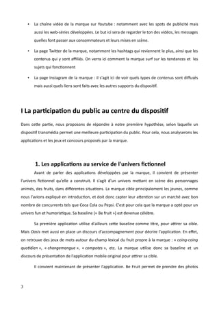 • La chaîne vidéo de la marque sur Youtube : notamment avec les spots de publicité mais
aussi les web-séries développées. Le but ici sera de regarder le ton des vidéos, les messages
quelles font passer aux consommateurs et leurs mises en scène.
• La page Twitter de la marque, notamment les hashtags qui reviennent le plus, ainsi que les
contenus qui y sont affiliés. On verra ici comment la marque surf sur les tendances et les
sujets qui fonctionnent
• La page Instagram de la marque : il s'agit ici de voir quels types de contenus sont diffusés
mais aussi quels liens sont faits avec les autres supports du dispositif.
I La participation du public au centre du dispositif
Dans cette partie, nous proposons de répondre à notre première hypothèse, selon laquelle un
dispositif transmédia permet une meilleure participation du public. Pour cela, nous analyserons les
applications et les jeux et concours proposés par la marque.
1. Les applications au service de l'univers fictionnel
Avant de parler des applications développées par la marque, il convient de présenter
l'univers fictionnel qu'elle a construit. Il s'agit d'un univers mettant en scène des personnages
animés, des fruits, dans différentes situations. La marque cible principalement les jeunes, comme
nous l'avions expliqué en introduction, et doit donc capter leur attention sur un marché avec bon
nombre de concurrents tels que Coca Cola ou Pepsi. C'est pour cela que la marque a opté pour un
univers fun et humoristique. Sa baseline (« Be fruit ») est devenue célèbre.
Sa première application utilise d'ailleurs cette baseline comme titre, pour attirer sa cible.
Mais Oasis met aussi en place un discours d'accompagnement pour décrire l'application. En effet,
on retrouve des jeux de mots autour du champ lexical du fruit propre à la marque : « coing-coing
quotidien », « changemangue », « compotes », etc. La marque utilise donc sa baseline et un
discours de présentation de l'application mobile original pour attirer sa cible.
Il convient maintenant de présenter l'application. Be Fruit permet de prendre des photos
3
 