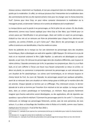 réseaux sociaux, notamment sur Facebook, et non pas uniquement dans les intitulés des contenus
postés par la modération. En effet, on retrouve plusieurs fois l'intervention de la modération dans
des commentaires de fans où elle reprend certains mots pour les changer avec le champ lexical du
fruit8
. Comme pour Hero Corp, on peut même contacter directement la modération via la
messagerie privée, et demander l'adresse et le numéro de téléphone de la modération9
.
La marque donne aussi la parole à ses personnages, en fait le pilier de son univers. Or, des études
démontrent, comme nous l'avions expliqué pour Hero Corp et Star Wars, que l'intérêt pour un
univers passe par l'identification à ses personnages. Oasis sait mettre en avant ses personnages,
d'abord sur leur site où on retrouve une fiche de présentation pour chaque fruit, décrivant son
caractère, ses centres d'intérêt, ce qu'il n'aime pas10
. Mais décrire des personnages ne saurait
suffire à construire une identification, il faut les mettre en scène.
Outre les publicités de la marque où l'on voit clairement les personnages dans des situations
humoristiques, Oasis a développé une web-série appelée L'effet Papayon. On retrouve ici un jeu de
mots et on reconnaît aisément le film L'effet Papillon. La web-série est développée sur quatre
épisode, un par mois. On retrouve les personnages dans des situations différentes, avec toujours le
même schéma. L'épisode commence par la fin, le spectateur ne comprend pas. Alors il y a un flash
back, et on voit s'afficher à l'écran une heure nous faisant comprendre ce retour en arrière. Le
décor est planté, on commence à comprendre comment les personnages se sont retrouvés dans
une situation de fin catastrophique. Les scènes sont humoristiques, et on retrouve toujours le
champ lexical du fruit. Au cours de l'épisode, les personnages passent par quelques péripéties,
avant de se retrouver dans une situation en même temps grave et drôle par la manière dont elle
est amenée. Chaque épisode se termine par un cliffhanger. Plus intéressant encore, le dernier
épisode de la série se termine par l'insertion d'un méchant et de son acolyte. La marque amène
donc, dans un univers paradisiaque et humoristique, un méchant. Nous pouvons facilement
imaginer que d'autres web-séries seront développées, ou des applications, afin de répondre aux
questions « que va faire le méchant ? Comment les personnages vont-ils s'en sortir ? ». Encore plus
intéressant, on mélange ces personnages fictionnels, animés, avec de vrais personnes, de vrais
acteurs. Il y a donc un brouillage des frontières entre la fiction et la réalité, comme nous l'avions
expliqué pour le concours « Fruit of the Year 2010 ».
8 Cf Annexes 2.1 : exemple d'une reprise d'un commentaire de fan par la modération pour insérer le champ lexical du
fruit
9 Cf Annexes 2.1 : la page de contact de la modération sur Facebook
10 Cf Annexes 2.1 : exemple d'une fiche de présentation d'un personnage de la marque Oasis sur leur site internet
8
 