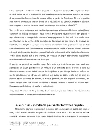 Enfin, il convient de mettre en avant un dispositif récent, celui du Gorafruit. Mis en place en début
de cette année, il s'agit d'un hommage et d'une réappropriation de l'univers du Gorafi, ce journal
de désinformation humoristique. La marque utilise le succès du Gorafi pour faire sa promotion
avec humour. On retrouve ainsi un article sur le nouveau site du Gorafruit, mettant en scène un
personnage de la marque, dans une situation totalement improbable et très drôle11
.
Tous ces discours comiques ne sont pas là uniquement pour attirer un public jeune, mais délivrent
également un message intéressant : nous sommes transparent, nous souhaitons être proche de
vous. Plus encore, si on regarde les discours d'accompagnement du dispositif, on se rend compte
que l'humour est au service de la promotion de la marque, de ses valeurs. On retrouve sur
Facebook, dans l'onglet « A propos » un discours environnemental12
, promouvant des produits
sans conservateurs, avec uniquement des fruits et de l'eau de source. D'ailleurs, l'univers fictionnel
est construit de manière à mettre en avant les fruits, uniquement, et la localisation du compte
Twitter est La Source. Sur le site internet, on retrouve un onglet décrivant les engagements
nutritionnels et environnementaux de la marque.
Ce dernier est construit de manière à nous faire sentir proche de la marque, mais aussi pour
promouvoir un univers paradisiaque. On retrouve ici un architexte de site d'hôtel : le cadre qui
délimite le contenu est fait du bois typique des bungalows, le fond d'image du site est un focus sur
une île paradisiaque, on retrouve des palmiers tout autour du cadre, le site met en avant ses
produits et ses actualités. En somme, la marque promeut, par son dispositif transmédia, des
valeurs responsables, une boisson qui permet d'amener ceux qui la boivent au paradis. On a
l'impression que la boisson est fraîche et surtout pure.
Ainsi, sous l'humour et la proximité, Oasis communique des valeurs de responsabilité
environnementale et promeut un produit frais et naturel.
2. Surfer sur les tendances pour capter l'attention du public
Néanmoins, pour que le discours de la marque soit entendu par son public, son cœur de
cible, il faut d'abord parvenir à capter son attention. Oasis mise ici sur les réseaux sociaux,
Facebook, Twitter et Instagram. Nous l'avons évoqué plus haut, Facebook permet à la marque de
11 Cf Annexes 2.1 : exemple d'un article du Gorafruit
12 Cf Annexes 2.1 : discours environnemental de la marque sur Facebook
9
 