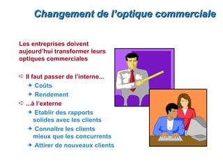 Changement de l’optique commerciale

Les entreprises doivent
aujourd’hui transformer leurs
optiques commerciales

Á Il faut passer de l’interne...
     Coûts
     Rendement
Á ...à l’externe
     Etablir des rapports
    solides avec les clients
     Connaître les clients
    mieux que les concurrents
     Attirer de nouveaux clients
 