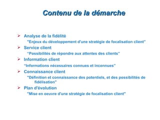 Contenu de la démarche


 Analyse de la fidélité
    "Enjeux du développement d'une stratégie de focalisation client”
 Service client
    “Possibilités de répondre aux attentes des clients”
 Information client
   “Informations nécessaires connues et inconnues”
 Connaissance client
    "Définition et connaissance des potentiels, et des possibilités de
        fidélisation"
 Plan d'évolution
    "Mise en oeuvre d'une stratégie de focalisation client"
 