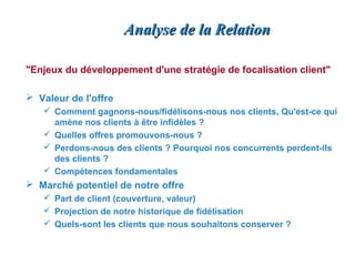 Analyse de la Relation

"Enjeux du développement d'une stratégie de focalisation client"

 Valeur de l'offre
    Comment gagnons-nous/fidélisons-nous nos clients, Qu'est-ce qui
     amène nos clients à être infidèles ?
    Quelles offres promouvons-nous ?
    Perdons-nous des clients ? Pourquoi nos concurrents perdent-ils
     des clients ?
    Compétences fondamentales
 Marché potentiel de notre offre
    Part de client (couverture, valeur)
    Projection de notre historique de fidélisation
    Quels-sont les clients que nous souhaitons conserver ?
 