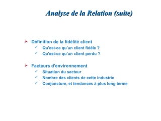 Analyse de la Relation (suite)


 Définition de la fidélité client
        Qu'est-ce qu'un client fidèle ?
        Qu'est-ce qu'un client perdu ?

 Facteurs d'environnement
        Situation du secteur
        Nombre des clients de cette industrie
        Conjoncture, et tendances à plus long terme
 