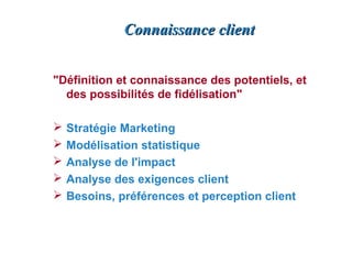 Connaissance client


"Définition et connaissance des potentiels, et
  des possibilités de fidélisation"

   Stratégie Marketing
   Modélisation statistique
   Analyse de l'impact
   Analyse des exigences client
   Besoins, préférences et perception client
 