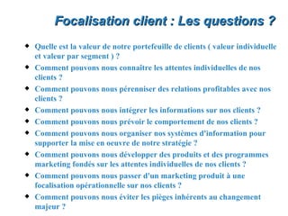 Focalisation client : Les questions ?
x   Quelle est la valeur de notre portefeuille de clients ( valeur individuelle
    et valeur par segment ) ?
x   Comment pouvons nous connaître les attentes individuelles de nos
    clients ?
x   Comment pouvons nous pérenniser des relations profitables avec nos
    clients ?
x   Comment pouvons nous intégrer les informations sur nos clients ?
x   Comment pouvons nous prévoir le comportement de nos clients ?
x   Comment pouvons nous organiser nos systèmes d'information pour
    supporter la mise en oeuvre de notre stratégie ?
x   Comment pouvons nous développer des produits et des programmes
    marketing fondés sur les attentes individuelles de nos clients ?
x   Comment pouvons nous passer d'un marketing produit à une
    focalisation opérationnelle sur nos clients ?
x   Comment pouvons nous éviter les pièges inhérents au changement
    majeur ?
 