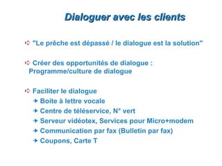 Dialoguer avec les clients

Á "Le prêche est dépassé / le dialogue est la solution"

Á Créer des opportunités de dialogue :
 Programme/culture de dialogue

Á Faciliter le dialogue
    Boite à lettre vocale
    Centre de téléservice, N° vert
    Serveur vidéotex, Services pour Micro+modem
    Communication par fax (Bulletin par fax)
    Coupons, Carte T
 