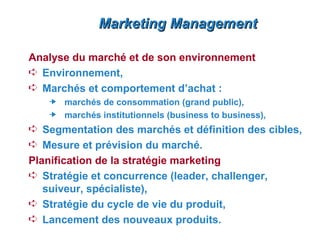Marketing Management

Analyse du marché et de son environnement
Á Environnement,
Á Marchés et comportement d’achat :
     marchés de consommation (grand public),
     marchés institutionnels (business to business),
Á Segmentation des marchés et définition des cibles,
Á Mesure et prévision du marché.
Planification de la stratégie marketing
Á Stratégie et concurrence (leader, challenger,
   suiveur, spécialiste),
Á Stratégie du cycle de vie du produit,
Á Lancement des nouveaux produits.
 