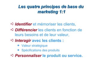 Les quatre principes de base du
             marketing 1:1

Á Identifier et mémoriser les clients,
Á Différencier les clients en fonction de
  leurs besoins et de leur valeur,
Á Interagir avec les clients :
     Valeur stratégique
     Spécifications des produits
Á Personnaliser le produit ou service.
 