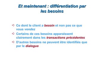 Et maintenant : différentiation par
             les besoins


Á Ce dont le client a besoin et non pas ce que
  vous vendez
Á Certains de ces besoins apparaissent
  clairement dans les transactions précédentes
Á D'autres besoins ne peuvent être identifiés que
  par le dialogue
 