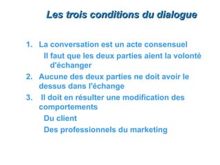 Les trois conditions du dialogue


1. La conversation est un acte consensuel
    Il faut que les deux parties aient la volonté
       d'échanger
2. Aucune des deux parties ne doit avoir le
   dessus dans l'échange
3. Il doit en résulter une modification des
   comportements
    Du client
    Des professionnels du marketing
 