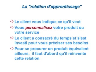 La "relation d'apprentissage"


Á Le client vous indique ce qu'il veut
Á Vous personnalisez votre produit ou
  votre service
Á Le client a consacré du temps et s'est
  investi pour vous préciser ses besoins
Á Pour se procurer un produit équivalent
  ailleurs, il faut d'abord qu'il réinvente
  cette relation
 