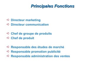 Principales Fonctions


Á Directeur marketing
Á Directeur communication

Á Chef de groupe de produits
Á Chef de produit

Á Responsable des études de marché
Á Responsable promotion publicité
Á Responsable administration des ventes
 