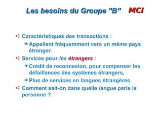 Les besoins du Groupe “B”             MCI


Á Caractéristiques des transactions :
     Appellent fréquemment vers un même pays
     étranger.
Á Services pour les étrangers :
     Crédit de reconnexion, pour compenser les
     défaillances des systèmes étrangers,
     Plus de services en langues étrangères.
Á Comment sait-on dans quelle langue parle la
  personne ?
 