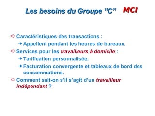 Les besoins du Groupe “C”                  MCI


Á Caractéristiques des transactions :
     Appellent pendant les heures de bureaux.
Á Services pour les travailleurs à domicile :
     Tarification personnalisée,
     Facturation convergente et tableaux de bord des
     consommations.
Á Comment sait-on s’il s’agit d’un travailleur
  indépendant ?
 