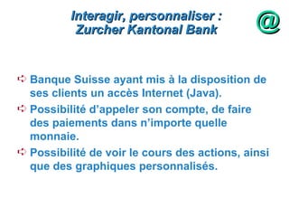 Interagir, personnaliser :
           Zurcher Kantonal Bank              @

Á Banque Suisse ayant mis à la disposition de
  ses clients un accès Internet (Java).
Á Possibilité d’appeler son compte, de faire
  des paiements dans n’importe quelle
  monnaie.
Á Possibilité de voir le cours des actions, ainsi
  que des graphiques personnalisés.
 