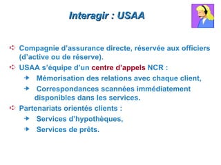 Interagir : USAA


Á Compagnie d’assurance directe, réservée aux officiers
  (d’active ou de réserve).
Á USAA s’équipe d’un centre d’appels NCR :
     Mémorisation des relations avec chaque client,
     Correspondances scannées immédiatement
       disponibles dans les services.
Á Partenariats orientés clients :
     Services d’hypothèques,
     Services de prêts.
 