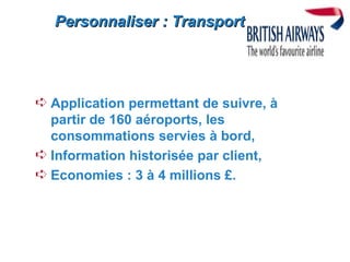 Personnaliser : Transport




Á Application permettant de suivre, à
  partir de 160 aéroports, les
  consommations servies à bord,
Á Information historisée par client,
Á Economies : 3 à 4 millions £.
 