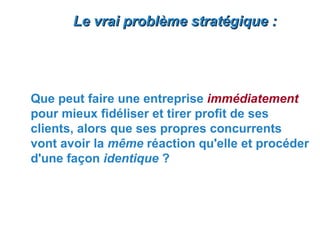Le vrai problème stratégique :




Que peut faire une entreprise immédiatement
pour mieux fidéliser et tirer profit de ses
clients, alors que ses propres concurrents
vont avoir la même réaction qu'elle et procéder
d'une façon identique ?
 
