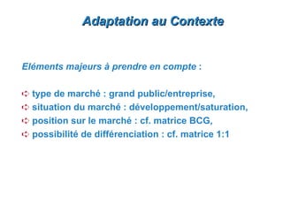 Adaptation au Contexte


Eléments majeurs à prendre en compte :

Á type de marché : grand public/entreprise,
Á situation du marché : développement/saturation,
Á position sur le marché : cf. matrice BCG,
Á possibilité de différenciation : cf. matrice 1:1
 