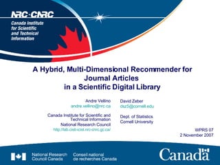 A Hybrid, Multi-Dimensional Recommender for Journal Articles  in a Scientific Digital Library Andre Vellino [email_address] Canada Institute for Scientific and Technical Information National Research Council http://lab.cisti-icist.nrc-cnrc.gc.ca/ WPRS 07 2 November 2007 David Zeber [email_address] Dept. of Statistics Cornell University 