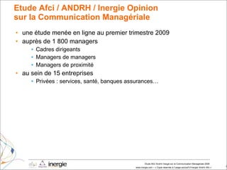 Etude Afci / ANDRH / Inergie Opinion  sur la Communication Managériale une étude menée en ligne au premier trimestre 2009 auprès de 1 800 managers Cadres dirigeants Managers de managers Managers de proximité au sein de 15 entreprises Privées : services, santé, banques assurances… 