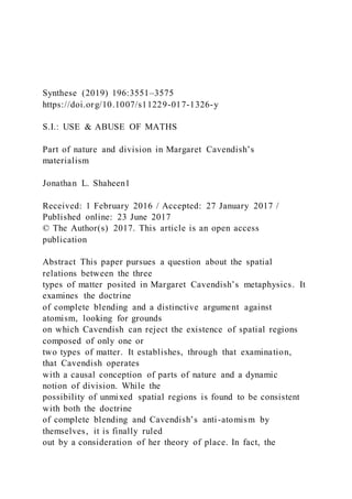 Synthese (2019) 196:3551–3575
https://doi.org/10.1007/s11229-017-1326-y
S.I.: USE & ABUSE OF MATHS
Part of nature and division in Margaret Cavendish’s
materialism
Jonathan L. Shaheen1
Received: 1 February 2016 / Accepted: 27 January 2017 /
Published online: 23 June 2017
© The Author(s) 2017. This article is an open access
publication
Abstract This paper pursues a question about the spatial
relations between the three
types of matter posited in Margaret Cavendish’s metaphysics. It
examines the doctrine
of complete blending and a distinctive argument against
atomism, looking for grounds
on which Cavendish can reject the existence of spatial regions
composed of only one or
two types of matter. It establishes, through that examination,
that Cavendish operates
with a causal conception of parts of nature and a dynamic
notion of division. While the
possibility of unmixed spatial regions is found to be consistent
with both the doctrine
of complete blending and Cavendish’s anti-atomism by
themselves, it is finally ruled
out by a consideration of her theory of place. In fact, the
 