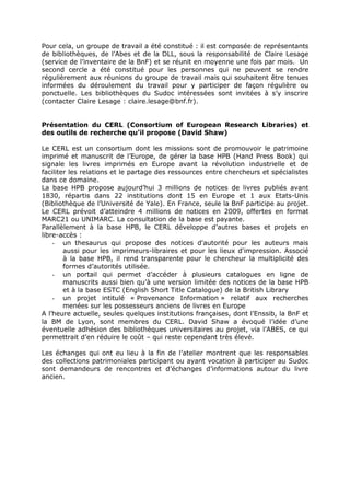 Pour cela, un groupe de travail a été constitué : il est composée de représentants
de bibliothèques, de l’Abes et de la DLL, sous la responsabilité de Claire Lesage
(service de l’inventaire de la BnF) et se réunit en moyenne une fois par mois. Un
second cercle a été constitué pour les personnes qui ne peuvent se rendre
régulièrement aux réunions du groupe de travail mais qui souhaitent être tenues
informées du déroulement du travail pour y participer de façon régulière ou
ponctuelle. Les bibliothèques du Sudoc intéressées sont invitées à s’y inscrire
(contacter Claire Lesage : claire.lesage@bnf.fr).
Présentation du CERL (Consortium of European Research Libraries) et
des outils de recherche qu’il propose (David Shaw)
Le CERL est un consortium dont les missions sont de promouvoir le patrimoine
imprimé et manuscrit de l’Europe, de gérer la base HPB (Hand Press Book) qui
signale les livres imprimés en Europe avant la révolution industrielle et de
faciliter les relations et le partage des ressources entre chercheurs et spécialistes
dans ce domaine.
La base HPB propose aujourd’hui 3 millions de notices de livres publiés avant
1830, répartis dans 22 institutions dont 15 en Europe et 1 aux Etats-Unis
(Bibliothèque de l’Université de Yale). En France, seule la BnF participe au projet.
Le CERL prévoit d’atteindre 4 millions de notices en 2009, offertes en format
MARC21 ou UNIMARC. La consultation de la base est payante.
Parallèlement à la base HPB, le CERL développe d’autres bases et projets en
libre-accès :
- un thesaurus qui propose des notices d'autorité pour les auteurs mais
aussi pour les imprimeurs-libraires et pour les lieux d'impression. Associé
à la base HPB, il rend transparente pour le chercheur la multiplicité des
formes d’autorités utilisée.
- un portail qui permet d’accéder à plusieurs catalogues en ligne de
manuscrits aussi bien qu’à une version limitée des notices de la base HPB
et à la base ESTC (English Short Title Catalogue) de la British Library
- un projet intitulé « Provenance Information » relatif aux recherches
menées sur les possesseurs anciens de livres en Europe
A l’heure actuelle, seules quelques institutions françaises, dont l’Enssib, la BnF et
la BM de Lyon, sont membres du CERL. David Shaw a évoqué l’idée d’une
éventuelle adhésion des bibliothèques universitaires au projet, via l’ABES, ce qui
permettrait d’en réduire le coût – qui reste cependant très élevé.
Les échanges qui ont eu lieu à la fin de l’atelier montrent que les responsables
des collections patrimoniales participant ou ayant vocation à participer au Sudoc
sont demandeurs de rencontres et d’échanges d’informations autour du livre
ancien.
 