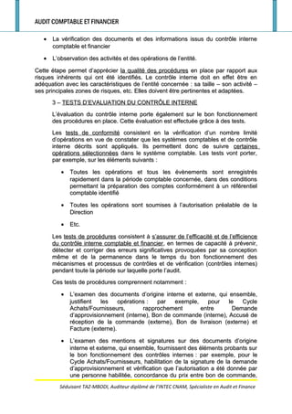 AUDIT COMPTABLE ET FINANCIER
•• La vérification des documents et des informations issus du contrôle interneLa vérification des documents et des informations issus du contrôle interne
comptable et financiercomptable et financier
•• L’observation des activités et des opérations de l’entité.L’observation des activités et des opérations de l’entité.
Cette étape permet d’apprécierCette étape permet d’apprécier la qualité des procéduresla qualité des procédures en place par rapport auxen place par rapport aux
risques inhérents qui ont été identifiés. Le contrôle interne doit en effet être enrisques inhérents qui ont été identifiés. Le contrôle interne doit en effet être en
adéquation avec les caractéristiques de l’entité concernéeadéquation avec les caractéristiques de l’entité concernée : sa taille – son activité –: sa taille – son activité –
ses principales zones de risques, etc. Elles doivent être pertinentes et adaptées.ses principales zones de risques, etc. Elles doivent être pertinentes et adaptées.
3 –3 – TESTS D’EVALUATION DU CONTRÔLE INTERNETESTS D’EVALUATION DU CONTRÔLE INTERNE
L’évaluation du contrôle interne porte également sur le bon fonctionnementL’évaluation du contrôle interne porte également sur le bon fonctionnement
des procédures en place. Cette évaluation est effectuée grâce à des tests.des procédures en place. Cette évaluation est effectuée grâce à des tests.
LesLes tests de conformitétests de conformité consistent en la vérification d’un nombre limitéconsistent en la vérification d’un nombre limité
d’opérations en vue de constater que les systèmes comptables et de contrôled’opérations en vue de constater que les systèmes comptables et de contrôle
interne décrits sont appliqués. Ils permettent donc de suivreinterne décrits sont appliqués. Ils permettent donc de suivre certainescertaines
opérations sélectionnéesopérations sélectionnées dans le système comptable. Les tests vont porter,dans le système comptable. Les tests vont porter,
par exemple, sur les éléments suivantspar exemple, sur les éléments suivants ::
•• Toutes les opérations et tous les évènements sont enregistrésToutes les opérations et tous les évènements sont enregistrés
rapidement dans la période comptable concernée, dans des conditionsrapidement dans la période comptable concernée, dans des conditions
permettant la préparation des comptes conformément à un référentielpermettant la préparation des comptes conformément à un référentiel
comptable identifiécomptable identifié
•• Toutes les opérations sont soumises à l’autorisation préalable de laToutes les opérations sont soumises à l’autorisation préalable de la
DirectionDirection
•• Etc.Etc.
LesLes tests de procédurestests de procédures consistent àconsistent à s’assurer de l’efficacité et de l’efficiences’assurer de l’efficacité et de l’efficience
du contrôle interne comptable et financierdu contrôle interne comptable et financier, en termes de capacité à prévenir,, en termes de capacité à prévenir,
détecter et corriger des erreurs significatives provoquées par sa conceptiondétecter et corriger des erreurs significatives provoquées par sa conception
même et de la permanence dans le temps du bon fonctionnement desmême et de la permanence dans le temps du bon fonctionnement des
mécanismes et processus de contrôles et de vérification (contrôles internes)mécanismes et processus de contrôles et de vérification (contrôles internes)
pendant toute la période sur laquelle porte l’audit.pendant toute la période sur laquelle porte l’audit.
Ces tests de procédures comprennent notammentCes tests de procédures comprennent notamment ::
•• L’examen des documents d’origine interne et externe, qui ensemble,L’examen des documents d’origine interne et externe, qui ensemble,
justifient les opérationsjustifient les opérations : par exemple, pour le Cycle: par exemple, pour le Cycle
Achats/Fournisseurs, rapprochement entre DemandeAchats/Fournisseurs, rapprochement entre Demande
d’approvisionnement (interne), Bon de commande (interne), Accusé ded’approvisionnement (interne), Bon de commande (interne), Accusé de
réception de la commande (externe), Bon de livraison (externe) etréception de la commande (externe), Bon de livraison (externe) et
Facture (externe).Facture (externe).
•• L’examen des mentions et signatures sur des documents d’origineL’examen des mentions et signatures sur des documents d’origine
interne et externe, qui ensemble, fournissent des éléments probants surinterne et externe, qui ensemble, fournissent des éléments probants sur
le bon fonctionnement des contrôles internesle bon fonctionnement des contrôles internes : par exemple, pour le: par exemple, pour le
Cycle Achats/Fournisseurs, habilitation de la signature de la demandeCycle Achats/Fournisseurs, habilitation de la signature de la demande
d’approvisionnement et vérification que l’autorisation a été donnée pard’approvisionnement et vérification que l’autorisation a été donnée par
une personne habilitée, concordance du prix entre bon de commande,une personne habilitée, concordance du prix entre bon de commande,
Séduisant TAZ-MBODI, Auditeur diplômé de l’INTEC CNAM, Spécialiste en Audit et Finance
 