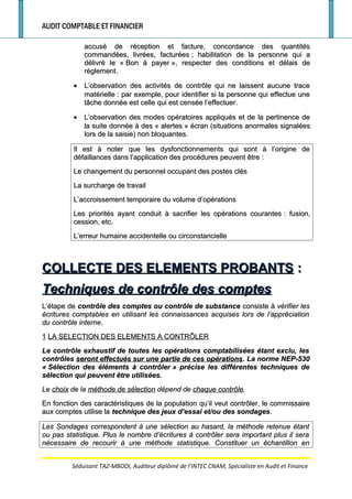 AUDIT COMPTABLE ET FINANCIER
accusé de réception et facture, concordance des quantitésaccusé de réception et facture, concordance des quantités
commandées, livrées, facturéescommandées, livrées, facturées ; habilitation de la personne qui a; habilitation de la personne qui a
délivré le «délivré le « Bon à payerBon à payer », respecter des conditions et délais de», respecter des conditions et délais de
règlement.règlement.
•• L’observation des activités de contrôle qui ne laissent aucune traceL’observation des activités de contrôle qui ne laissent aucune trace
matériellematérielle : par exemple, pour identifier si la personne qui effectue une: par exemple, pour identifier si la personne qui effectue une
tâche donnée est celle qui est censée l’effectuer.tâche donnée est celle qui est censée l’effectuer.
•• L’observation des modes opératoires appliqués et de la pertinence deL’observation des modes opératoires appliqués et de la pertinence de
la suite donnée à des «la suite donnée à des « alertesalertes » écran (situations anormales signalées» écran (situations anormales signalées
lors de la saisie) non bloquantes.lors de la saisie) non bloquantes.
Il est à noter que les dysfonctionnements qui sont à l’origine deIl est à noter que les dysfonctionnements qui sont à l’origine de
défaillances dans l’application des procédures peuvent êtredéfaillances dans l’application des procédures peuvent être ::
Le changement du personnel occupant des postes clésLe changement du personnel occupant des postes clés
La surcharge de travailLa surcharge de travail
L’accroissement temporaire du volume d’opérationsL’accroissement temporaire du volume d’opérations
Les priorités ayant conduit à sacrifier les opérations courantesLes priorités ayant conduit à sacrifier les opérations courantes : fusion,: fusion,
cession, etc.cession, etc.
L’erreur humaine accidentelle ou circonstancielleL’erreur humaine accidentelle ou circonstancielle
COLLECTE DES ELEMENTS PROBANTSCOLLECTE DES ELEMENTS PROBANTS ::
Techniques de contrôle des comptesTechniques de contrôle des comptes
L’étape deL’étape de contrôle des comptes ou contrôle de substancecontrôle des comptes ou contrôle de substance consiste àconsiste à vérifier lesvérifier les
écritures comptables en utilisant les connaissances acquises lors de l’appréciationécritures comptables en utilisant les connaissances acquises lors de l’appréciation
du contrôle internedu contrôle interne..
11 LA SELECTION DES ELEMENTS A CONTRÔLERLA SELECTION DES ELEMENTS A CONTRÔLER
Le contrôle exhaustif de toutes les opérations comptabilisées étant exclu, lesLe contrôle exhaustif de toutes les opérations comptabilisées étant exclu, les
contrôlescontrôles seront effectués sur une partie de ces opérationsseront effectués sur une partie de ces opérations. La norme NEP-530. La norme NEP-530
«« Sélection des éléments à contrôlerSélection des éléments à contrôler » précise les différentes techniques de» précise les différentes techniques de
sélection qui peuvent être utilisées.sélection qui peuvent être utilisées.
LeLe choixchoix de lade la méthode de sélectionméthode de sélection dépend dedépend de chaque contrôlechaque contrôle..
En fonction des caractéristiques de la population qu’il veut contrôler, le commissaireEn fonction des caractéristiques de la population qu’il veut contrôler, le commissaire
aux comptes utilise laaux comptes utilise la technique des jeux d’essai et/ou des sondagestechnique des jeux d’essai et/ou des sondages..
Les Sondages correspondent à une sélection au hasard, la méthode retenue étantLes Sondages correspondent à une sélection au hasard, la méthode retenue étant
ou pas statistique. Plus le nombre d’écritures à contrôler sera important plus il seraou pas statistique. Plus le nombre d’écritures à contrôler sera important plus il sera
nécessaire de recourir à une méthode statistique. Constituer un échantillon ennécessaire de recourir à une méthode statistique. Constituer un échantillon en
Séduisant TAZ-MBODI, Auditeur diplômé de l’INTEC CNAM, Spécialiste en Audit et Finance
 