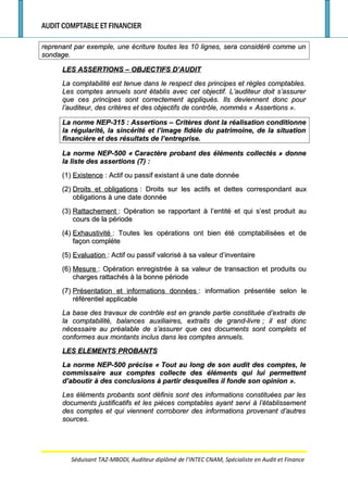 AUDIT COMPTABLE ET FINANCIER
reprenant par exemple, une écriture toutes les 10 lignes, sera considéré comme unreprenant par exemple, une écriture toutes les 10 lignes, sera considéré comme un
sondage.sondage.
LES ASSERTIONS – OBJECTIFS D’AUDITLES ASSERTIONS – OBJECTIFS D’AUDIT
La comptabilité est tenue dans le respect des principes et règles comptables.La comptabilité est tenue dans le respect des principes et règles comptables.
Les comptes annuels sont établis avec cet objectif. L’auditeur doit s’assurerLes comptes annuels sont établis avec cet objectif. L’auditeur doit s’assurer
que ces principes sont correctement appliqués. Ils deviennent donc pourque ces principes sont correctement appliqués. Ils deviennent donc pour
l’auditeur, des critères et des objectifs de contrôle, nommés «l’auditeur, des critères et des objectifs de contrôle, nommés « AssertionsAssertions ».».
La norme NEP-315La norme NEP-315 : Assertions – Critères dont la réalisation conditionne: Assertions – Critères dont la réalisation conditionne
la régularité, la sincérité et l’image fidèle du patrimoine, de la situationla régularité, la sincérité et l’image fidèle du patrimoine, de la situation
financière et des résultats de l’entreprise.financière et des résultats de l’entreprise.
La norme NEP-500 «La norme NEP-500 « Caractère probant des éléments collectésCaractère probant des éléments collectés » donne» donne
la liste des assertionsla liste des assertions (7) :(7) :
(1)(1) ExistenceExistence : Actif ou passif existant à une date donnée: Actif ou passif existant à une date donnée
(2)(2) Droits et obligationsDroits et obligations : Droits sur les actifs et dettes correspondant aux: Droits sur les actifs et dettes correspondant aux
obligations à une date donnéeobligations à une date donnée
(3)(3) RattachementRattachement : Opération se rapportant à l’entité et qui s’est produit au: Opération se rapportant à l’entité et qui s’est produit au
cours de la périodecours de la période
(4)(4) ExhaustivitéExhaustivité : Toutes les opérations ont bien été comptabilisées et de: Toutes les opérations ont bien été comptabilisées et de
façon complètefaçon complète
(5)(5) EvaluationEvaluation : Actif ou passif valorisé à sa valeur d’inventaire: Actif ou passif valorisé à sa valeur d’inventaire
(6)(6) MesureMesure : Opération enregistrée à sa valeur de transaction et produits ou: Opération enregistrée à sa valeur de transaction et produits ou
charges rattachés à la bonne périodecharges rattachés à la bonne période
(7)(7) Présentation et informations donnéesPrésentation et informations données : information présentée selon le: information présentée selon le
référentiel applicableréférentiel applicable
La base des travaux de contrôle est en grande partie constituée d’extraits deLa base des travaux de contrôle est en grande partie constituée d’extraits de
la comptabilité, balances auxiliaires, extraits de grand-livrela comptabilité, balances auxiliaires, extraits de grand-livre ; il est donc; il est donc
nécessaire au préalable de s’assurer que ces documents sont complets etnécessaire au préalable de s’assurer que ces documents sont complets et
conformes aux montants inclus dans les comptes annuels.conformes aux montants inclus dans les comptes annuels.
LES ELEMENTS PROBANTSLES ELEMENTS PROBANTS
La norme NEP-500 précise «La norme NEP-500 précise « Tout au long de son audit des comptes, leTout au long de son audit des comptes, le
commissaire aux comptes collecte des éléments qui lui permettentcommissaire aux comptes collecte des éléments qui lui permettent
d’aboutir à des conclusions à partir desquelles il fonde son opiniond’aboutir à des conclusions à partir desquelles il fonde son opinion ».».
Les éléments probants sont définis sont des informations constituées par lesLes éléments probants sont définis sont des informations constituées par les
documents justificatifs et les pièces comptables ayant servi à l’établissementdocuments justificatifs et les pièces comptables ayant servi à l’établissement
des comptes et qui viennent corroborer des informations provenant d’autresdes comptes et qui viennent corroborer des informations provenant d’autres
sources.sources.
Séduisant TAZ-MBODI, Auditeur diplômé de l’INTEC CNAM, Spécialiste en Audit et Finance
 