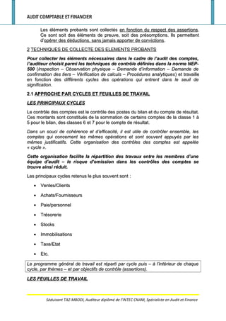 AUDIT COMPTABLE ET FINANCIER
Les éléments probants sont collectésLes éléments probants sont collectés en fonction du respect des assertionsen fonction du respect des assertions..
Ce sont soit des éléments de preuve, soit des présomptions. Ils permettentCe sont soit des éléments de preuve, soit des présomptions. Ils permettent
d’d’opérer des déductions, sans jamais apporter de convictionsopérer des déductions, sans jamais apporter de convictions..
22 TECHNIQUES DE COLLECTE DES ELEMENTS PROBANTSTECHNIQUES DE COLLECTE DES ELEMENTS PROBANTS
Pour collecter les éléments nécessaires dans le cadre de l’audit des comptes,Pour collecter les éléments nécessaires dans le cadre de l’audit des comptes,
l’auditeur choisit parmi les techniques de contrôle définies dans la norme NEP-l’auditeur choisit parmi les techniques de contrôle définies dans la norme NEP-
500500 ((Inspection – Observation physique – Demande d’information – Demande deInspection – Observation physique – Demande d’information – Demande de
confirmation des tiers – Vérification de calculs – Procédures analytiquesconfirmation des tiers – Vérification de calculs – Procédures analytiques) et travaille) et travaille
en fonction desen fonction des différents cycles des opérations qui entrent dans le seuil dedifférents cycles des opérations qui entrent dans le seuil de
significationsignification..
2.12.1 APPROCHE PAR CYCLES ET FEUILLES DE TRAVAILAPPROCHE PAR CYCLES ET FEUILLES DE TRAVAIL
LES PRINCIPAUX CYCLESLES PRINCIPAUX CYCLES
Le contrôle des comptes est le contrôle des postes du bilan et du compte de résultat.Le contrôle des comptes est le contrôle des postes du bilan et du compte de résultat.
Ces montants sont constitués de la sommation de certains comptes de la classe 1 àCes montants sont constitués de la sommation de certains comptes de la classe 1 à
5 pour le bilan, des classes 6 et 7 pour le compte de résultat.5 pour le bilan, des classes 6 et 7 pour le compte de résultat.
Dans un souci de cohérence et d’efficacité, il est utile de contrôler ensemble, lesDans un souci de cohérence et d’efficacité, il est utile de contrôler ensemble, les
comptes qui concernent les mêmes opérations et sont souvent appuyés par lescomptes qui concernent les mêmes opérations et sont souvent appuyés par les
mêmes justificatifs. Cette organisation des contrôles des comptes est appeléemêmes justificatifs. Cette organisation des contrôles des comptes est appelée
«« cyclecycle ».».
Cette organisation facilite la répartition des travaux entre les membres d’uneCette organisation facilite la répartition des travaux entre les membres d’une
équipe d’audit – le risque d’omission dans les contrôles des comptes seéquipe d’audit – le risque d’omission dans les contrôles des comptes se
trouve ainsi réduit.trouve ainsi réduit.
Les principaux cycles retenus le plus souvent sontLes principaux cycles retenus le plus souvent sont ::
•• Ventes/ClientsVentes/Clients
•• Achats/FournisseursAchats/Fournisseurs
•• Paie/personnelPaie/personnel
•• TrésorerieTrésorerie
•• StocksStocks
•• ImmobilisationsImmobilisations
•• Taxe/EtatTaxe/Etat
•• Etc.Etc.
Le programme général de travail est réparti par cycle puis – à l’intérieur de chaqueLe programme général de travail est réparti par cycle puis – à l’intérieur de chaque
cycle, par thèmes – et par objectifs de contrôle (assertions).cycle, par thèmes – et par objectifs de contrôle (assertions).
LES FEUILLES DE TRAVAILLES FEUILLES DE TRAVAIL
Séduisant TAZ-MBODI, Auditeur diplômé de l’INTEC CNAM, Spécialiste en Audit et Finance
 