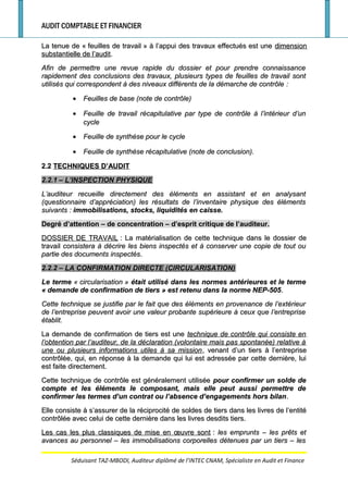AUDIT COMPTABLE ET FINANCIER
La tenue de «La tenue de « feuilles de travailfeuilles de travail » à l’appui des travaux effectués est une» à l’appui des travaux effectués est une dimensiondimension
substantielle de l’auditsubstantielle de l’audit..
Afin de permettre une revue rapide du dossier et pour prendre connaissanceAfin de permettre une revue rapide du dossier et pour prendre connaissance
rapidement des conclusions des travaux, plusieurs types de feuilles de travail sontrapidement des conclusions des travaux, plusieurs types de feuilles de travail sont
utilisés qui correspondent à des niveaux différents de la démarche de contrôleutilisés qui correspondent à des niveaux différents de la démarche de contrôle ::
•• Feuilles de base (note de contrôle)Feuilles de base (note de contrôle)
•• Feuille de travail récapitulative par type de contrôle à l’intérieur d’unFeuille de travail récapitulative par type de contrôle à l’intérieur d’un
cyclecycle
•• Feuille de synthèse pour le cycleFeuille de synthèse pour le cycle
•• Feuille de synthèse récapitulative (note de conclusion).Feuille de synthèse récapitulative (note de conclusion).
2.22.2 TECHNIQUES D’AUDITTECHNIQUES D’AUDIT
2.2.1 –2.2.1 – L’INSPECTION PHYSIQUEL’INSPECTION PHYSIQUE
L’auditeur recueille directement des éléments en assistant et en analysantL’auditeur recueille directement des éléments en assistant et en analysant
(questionnaire d’appréciation) les résultats de l’inventaire physique des éléments(questionnaire d’appréciation) les résultats de l’inventaire physique des éléments
suivantssuivants :: immobilisations, stocks, liquidités en caisse.immobilisations, stocks, liquidités en caisse.
Degré d’attention – de concentration – d’esprit critique de l’auditeur.Degré d’attention – de concentration – d’esprit critique de l’auditeur.
DOSSIER DE TRAVAILDOSSIER DE TRAVAIL : La matérialisation de cette technique dans le dossier de: La matérialisation de cette technique dans le dossier de
travailtravail consistera à décrire les biens inspectés et à conserver une copie de tout ouconsistera à décrire les biens inspectés et à conserver une copie de tout ou
partie des documents inspectéspartie des documents inspectés..
2.2.2 –2.2.2 – LA CONFIRMATION DIRECTE (CIRCULARISATION)LA CONFIRMATION DIRECTE (CIRCULARISATION)
Le termeLe terme «« circularisationcircularisation »» était utilisé dans les normes antérieures et le termeétait utilisé dans les normes antérieures et le terme
«« demande de confirmation de tiersdemande de confirmation de tiers » est retenu dans la norme NEP-505» est retenu dans la norme NEP-505..
Cette technique se justifie par le fait que des éléments en provenance de l’extérieurCette technique se justifie par le fait que des éléments en provenance de l’extérieur
de l’entreprise peuvent avoir une valeur probante supérieure à ceux que l’entreprisede l’entreprise peuvent avoir une valeur probante supérieure à ceux que l’entreprise
établit.établit.
La demande de confirmation de tiers est uneLa demande de confirmation de tiers est une technique de contrôle qui consiste entechnique de contrôle qui consiste en
l’obtention par l’auditeur, de la déclaration (volontaire mais pas spontanée) relative àl’obtention par l’auditeur, de la déclaration (volontaire mais pas spontanée) relative à
une ou plusieurs informations utiles à sa missionune ou plusieurs informations utiles à sa mission, venant d’un tiers à l’entreprise, venant d’un tiers à l’entreprise
contrôlée, qui, en réponse à la demande qui lui est adressée par cette dernière, luicontrôlée, qui, en réponse à la demande qui lui est adressée par cette dernière, lui
est faite directement.est faite directement.
Cette technique de contrôle est généralement utiliséeCette technique de contrôle est généralement utilisée pour confirmer un solde depour confirmer un solde de
compte et les éléments le composant, mais elle peut aussi permettre decompte et les éléments le composant, mais elle peut aussi permettre de
confirmer les termes d’un contrat ou l’absence d’engagements hors bilanconfirmer les termes d’un contrat ou l’absence d’engagements hors bilan..
Elle consiste à s’assurer de la réciprocité de soldes de tiers dans les livres de l’entitéElle consiste à s’assurer de la réciprocité de soldes de tiers dans les livres de l’entité
contrôlée avec celui de cette dernière dans les livres desdits tiers.contrôlée avec celui de cette dernière dans les livres desdits tiers.
Les cas les plus classiques de mise en œuvre sontLes cas les plus classiques de mise en œuvre sont :: les emprunts – les prêts etles emprunts – les prêts et
avances au personnel – les immobilisations corporelles détenues par un tiers – lesavances au personnel – les immobilisations corporelles détenues par un tiers – les
Séduisant TAZ-MBODI, Auditeur diplômé de l’INTEC CNAM, Spécialiste en Audit et Finance
 