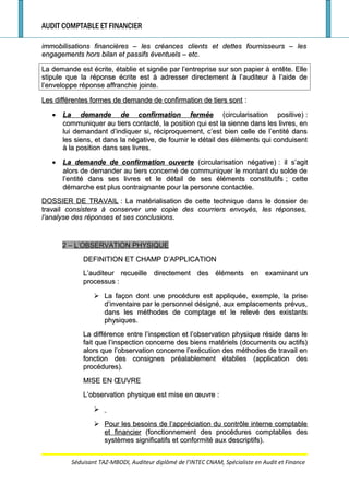 AUDIT COMPTABLE ET FINANCIER
immobilisations financières – les créances clients et dettes fournisseurs – lesimmobilisations financières – les créances clients et dettes fournisseurs – les
engagements hors bilan et passifs éventuels – etc.engagements hors bilan et passifs éventuels – etc.
La demande est écrite, établie et signée par l’entreprise sur son papier à entête. ElleLa demande est écrite, établie et signée par l’entreprise sur son papier à entête. Elle
stipule que la réponse écrite est à adresser directement à l’auditeur à l’aide destipule que la réponse écrite est à adresser directement à l’auditeur à l’aide de
l’enveloppe réponse affranchie jointe.l’enveloppe réponse affranchie jointe.
Les différentes formes de demande de confirmation de tiers sontLes différentes formes de demande de confirmation de tiers sont ::
•• La demande de confirmation ferméeLa demande de confirmation fermée (circularisation positive)(circularisation positive) ::
communiquer au tiers contacté, la position qui est la sienne dans les livres, encommuniquer au tiers contacté, la position qui est la sienne dans les livres, en
lui demandant d’indiquer si, réciproquement, c’est bien celle de l’entité danslui demandant d’indiquer si, réciproquement, c’est bien celle de l’entité dans
les siens, et dans la négative, de fournir le détail des éléments qui conduisentles siens, et dans la négative, de fournir le détail des éléments qui conduisent
à la position dans ses livres.à la position dans ses livres.
•• La demande de confirmation ouverteLa demande de confirmation ouverte (circularisation négative)(circularisation négative) : il s’agit: il s’agit
alors de demander au tiers concerné de communiquer le montant du solde dealors de demander au tiers concerné de communiquer le montant du solde de
l’entité dans ses livres et le détail de ses éléments constitutifsl’entité dans ses livres et le détail de ses éléments constitutifs ; cette; cette
démarche est plus contraignante pour la personne contactée.démarche est plus contraignante pour la personne contactée.
DOSSIER DE TRAVAILDOSSIER DE TRAVAIL : La matérialisation de cette technique dans le dossier de: La matérialisation de cette technique dans le dossier de
travailtravail consistera à conserver une copie des courriers envoyés, les réponses,consistera à conserver une copie des courriers envoyés, les réponses,
l’analyse des réponses et ses conclusionsl’analyse des réponses et ses conclusions..
2 –2 – L’OBSERVATION PHYSIQUEL’OBSERVATION PHYSIQUE
DEFINITION ET CHAMP D’APPLICATIONDEFINITION ET CHAMP D’APPLICATION
L’auditeur recueille directement des éléments en examinantL’auditeur recueille directement des éléments en examinant unun
processusprocessus ::
 La façon dont une procédure est appliquée, exemple, la priseLa façon dont une procédure est appliquée, exemple, la prise
d’inventaire par le personnel désigné, aux emplacements prévus,d’inventaire par le personnel désigné, aux emplacements prévus,
dans les méthodes de comptage et le relevé des existantsdans les méthodes de comptage et le relevé des existants
physiques.physiques.
La différence entre l’inspection et l’observation physique réside dans leLa différence entre l’inspection et l’observation physique réside dans le
fait que l’inspection concerne des biens matériels (documents ou actifs)fait que l’inspection concerne des biens matériels (documents ou actifs)
alors que l’observation concerne l’exécution des méthodes de travail enalors que l’observation concerne l’exécution des méthodes de travail en
fonction des consignes préalablement établies (application desfonction des consignes préalablement établies (application des
procédures).procédures).
MISE EN ŒUVREMISE EN ŒUVRE
L’observation physique est mise en œuvre :L’observation physique est mise en œuvre :

 Pour les besoins de l’appréciation du contrôle interne comptablePour les besoins de l’appréciation du contrôle interne comptable
et financieret financier (fonctionnement des procédures comptables des(fonctionnement des procédures comptables des
systèmes significatifs et conformité aux descriptifs).systèmes significatifs et conformité aux descriptifs).
Séduisant TAZ-MBODI, Auditeur diplômé de l’INTEC CNAM, Spécialiste en Audit et Finance
 