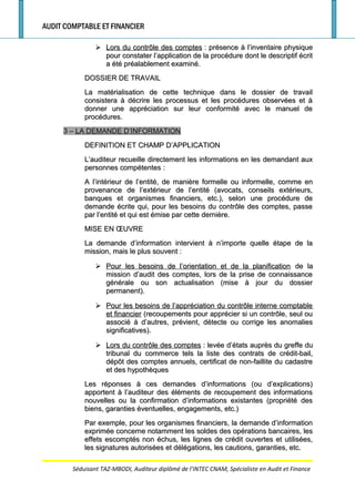 AUDIT COMPTABLE ET FINANCIER
 Lors du contrôle des comptesLors du contrôle des comptes : présence à l’inventaire physique: présence à l’inventaire physique
pour constater l’application de la procédure dont le descriptif écritpour constater l’application de la procédure dont le descriptif écrit
a été préalablement examiné.a été préalablement examiné.
DOSSIER DE TRAVAILDOSSIER DE TRAVAIL
La matérialisation de cette technique dans le dossier de travailLa matérialisation de cette technique dans le dossier de travail
consistera à décrire les processus et les procédures observées et àconsistera à décrire les processus et les procédures observées et à
donner une appréciation sur leur conformité avec le manuel dedonner une appréciation sur leur conformité avec le manuel de
procédures.procédures.
3 –3 – LA DEMANDE D’INFORMATIONLA DEMANDE D’INFORMATION
DEFINITION ET CHAMP D’APPLICATIONDEFINITION ET CHAMP D’APPLICATION
L’auditeur recueille directement les informations en les demandant auxL’auditeur recueille directement les informations en les demandant aux
personnes compétentespersonnes compétentes ::
A l’intérieur de l’entité, de manière formelle ou informelle, comme enA l’intérieur de l’entité, de manière formelle ou informelle, comme en
provenance de l’extérieur de l’entité (avocats, conseils extérieurs,provenance de l’extérieur de l’entité (avocats, conseils extérieurs,
banques et organismes financiers, etc.), selon une procédure debanques et organismes financiers, etc.), selon une procédure de
demande écrite qui, pour les besoins du contrôle des comptes, passedemande écrite qui, pour les besoins du contrôle des comptes, passe
par l’entité et qui est émise par cette dernière.par l’entité et qui est émise par cette dernière.
MISE EN ŒUVREMISE EN ŒUVRE
La demande d’information intervient à n’importe quelle étape de laLa demande d’information intervient à n’importe quelle étape de la
mission, mais le plus souvent :mission, mais le plus souvent :
 Pour les besoins de l’orientation et de la planificationPour les besoins de l’orientation et de la planification de lade la
mission d’audit des comptes, lors de la prise de connaissancemission d’audit des comptes, lors de la prise de connaissance
générale ou son actualisation (mise à jour du dossiergénérale ou son actualisation (mise à jour du dossier
permanent).permanent).
 Pour les besoins de l’appréciation du contrôle interne comptablePour les besoins de l’appréciation du contrôle interne comptable
et financieret financier (recoupements pour apprécier si un contrôle, seul ou(recoupements pour apprécier si un contrôle, seul ou
associé à d’autres, prévient, détecte ou corrige les anomaliesassocié à d’autres, prévient, détecte ou corrige les anomalies
significatives).significatives).
 Lors du contrôle des comptesLors du contrôle des comptes : levée d’états auprès du greffe du: levée d’états auprès du greffe du
tribunal du commerce tels la liste des contrats de crédit-bail,tribunal du commerce tels la liste des contrats de crédit-bail,
dépôt des comptes annuels, certificat de non-faillite du cadastredépôt des comptes annuels, certificat de non-faillite du cadastre
et des hypothèqueset des hypothèques
Les réponses à ces demandes d’informations (ou d’explications)Les réponses à ces demandes d’informations (ou d’explications)
apportent à l’auditeur des éléments de recoupement des informationsapportent à l’auditeur des éléments de recoupement des informations
nouvelles ou la confirmation d’informations existantes (propriété desnouvelles ou la confirmation d’informations existantes (propriété des
biens, garanties éventuelles, engagements, etc.)biens, garanties éventuelles, engagements, etc.)
Par exemple, pour les organismes financiers, la demande d’informationPar exemple, pour les organismes financiers, la demande d’information
exprimée concerne notamment les soldes des opérations bancaires, lesexprimée concerne notamment les soldes des opérations bancaires, les
effets escomptés non échus, les lignes de crédit ouvertes et utilisées,effets escomptés non échus, les lignes de crédit ouvertes et utilisées,
les signatures autorisées et délégations, les cautions, garanties, etc.les signatures autorisées et délégations, les cautions, garanties, etc.
Séduisant TAZ-MBODI, Auditeur diplômé de l’INTEC CNAM, Spécialiste en Audit et Finance
 